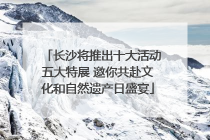 长沙将推出十大活动五大特展 邀你共赴文化和自然遗产日盛宴