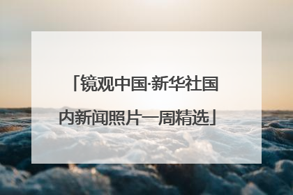 镜观中国·新华社国内新闻照片一周精选