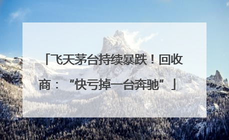 飞天茅台持续暴跌！回收商：“快亏掉一台奔驰”