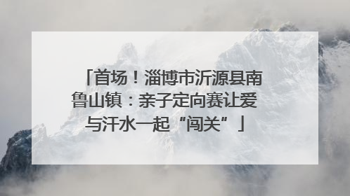 首场！淄博市沂源县南鲁山镇：亲子定向赛让爱与汗水一起“闯关”