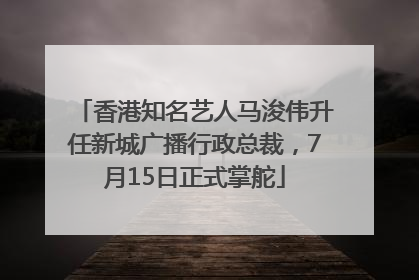 香港知名艺人马浚伟升任新城广播行政总裁，7月15日正式掌舵