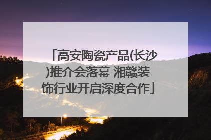 高安陶瓷产品(长沙)推介会落幕 湘赣装饰行业开启深度合作