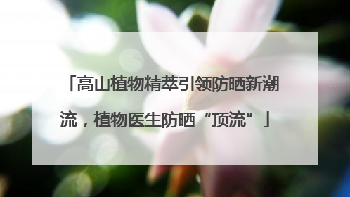 高山植物精萃引领防晒新潮流，植物医生防晒“顶流”