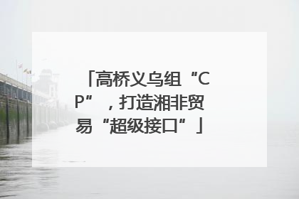 高桥义乌组“CP”，打造湘非贸易“超级接口”