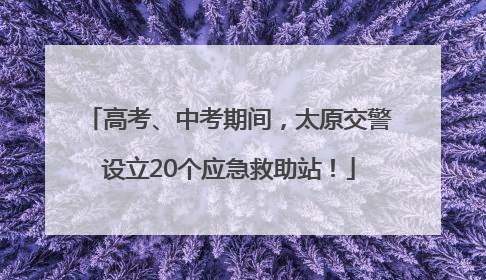高考、中考期间，太原交警设立20个应急救助站！