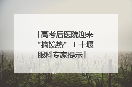 高考后医院迎来“摘镜热”！十堰眼科专家提示