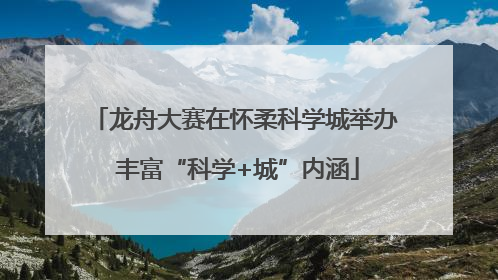 龙舟大赛在怀柔科学城举办 丰富“科学+城”内涵