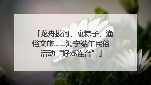 龙舟拔河、裹粽子、渔俗文旅……海宁端午民俗活动“好戏连台”