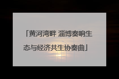 黄河湾畔 淄博奏响生态与经济共生协奏曲