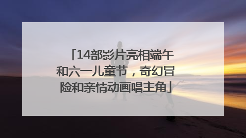 14部影片亮相端午和六一儿童节，奇幻冒险和亲情动画唱主角