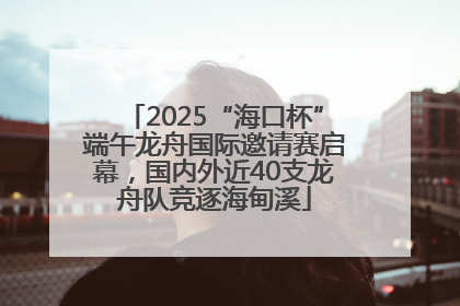 2025“海口杯”端午龙舟国际邀请赛启幕，国内外近40支龙舟队竞逐海甸溪