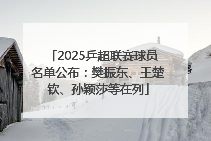 2025乒超联赛球员名单公布：樊振东、王楚钦、孙颖莎等在列