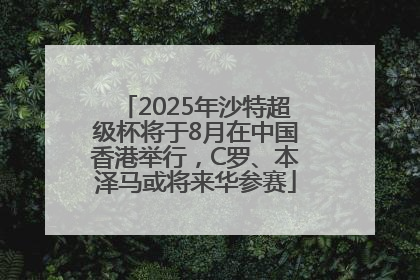 2025年沙特超级杯将于8月在中国香港举行，C罗、本泽马或将来华参赛