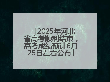 2025年河北省高考顺利结束，高考成绩预计6月25日左右公布