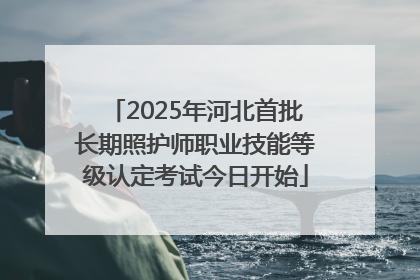 2025年河北首批长期照护师职业技能等级认定考试今日开始