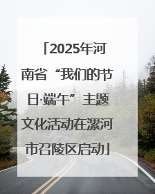 2025年河南省“我们的节日·端午”主题文化活动在漯河市召陵区启动