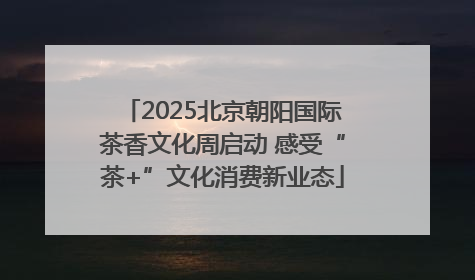 2025北京朝阳国际茶香文化周启动 感受“茶+”文化消费新业态