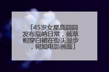 45岁女星高圆圆发布戛纳日常，戴草帽穿白裙在街头漫步，宛如电影画面