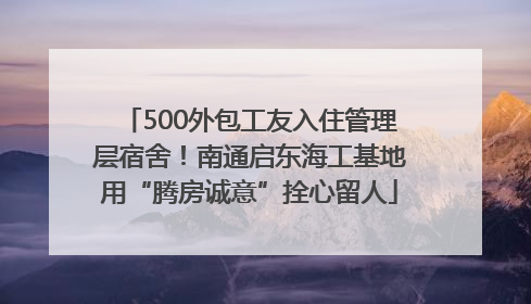 500外包工友入住管理层宿舍！南通启东海工基地用“腾房诚意”拴心留人